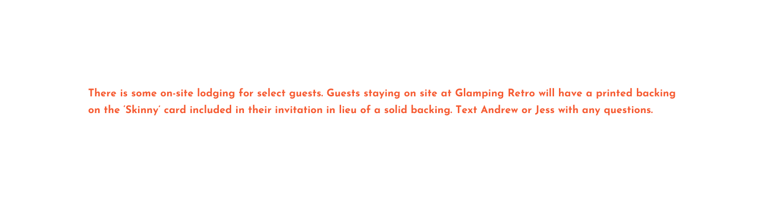 There is some on site lodging for select guests Guests staying on site at Glamping Retro will have a printed backing on the Skinny card included in their invitation in lieu of a solid backing Text Andrew or Jess with any questions